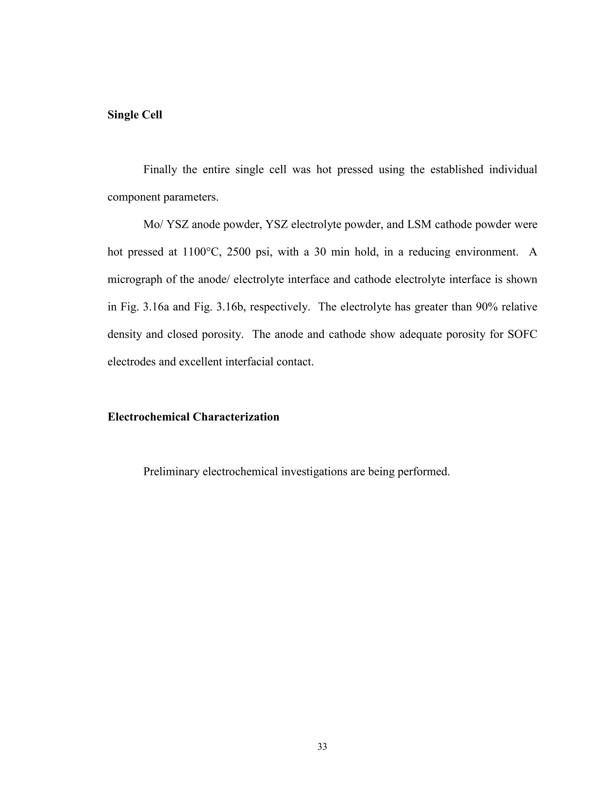 33
Single Cell
Finally the entire single cell was hot pressed using the established individual
component parameters.
Mo/ YSZ anode powder, YSZ electrolyte powder, and LSM cathode powder were
hot pressed at 1100°C, 2500 psi, with a 30 min hold, in a reducing environment. A
micrograph of the anode/ electrolyte interface and cathode electrolyte interface is shown
in Fig. 3.16a and Fig. 3.16b, respectively. The electrolyte has greater than 90% relative
density and closed porosity. The anode and cathode show adequate porosity for SOFC
electrodes and excellent interfacial contact.
Electrochemical Characterization
Preliminary electrochemical investigations are being performed.
 