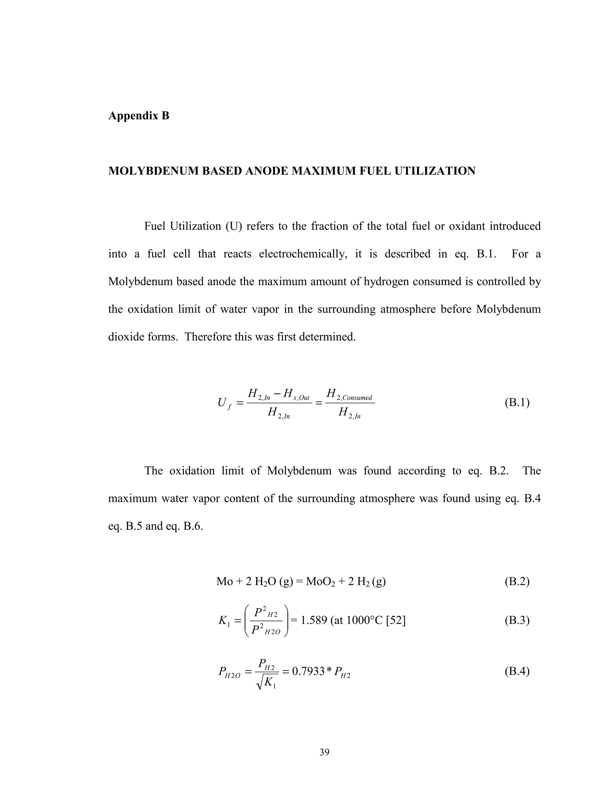 39
Appendix B
MOLYBDENUM BASED ANODE MAXIMUM FUEL UTILIZATION
Fuel Utilization (U) refers to the fraction of the total fuel or oxidant introduced
into a fuel cell that reacts electrochemically, it is described in eq. B.1. For a
Molybdenum based anode the maximum amount of hydrogen consumed is controlled by
the oxidation limit of water vapor in the surrounding atmosphere before Molybdenum
dioxide forms. Therefore this was first determined.
In
Consumed
In
OutsIn
f
H
H
H
HH
U
,2
,2
,2
,,2
=
−
= (B.1)
The oxidation limit of Molybdenum was found according to eq. B.2. The
maximum water vapor content of the surrounding atmosphere was found using eq. B.4
eq. B.5 and eq. B.6.
Mo + 2 H2O (g) = MoO2 + 2 H2 (g) (B.2)






=
OH
H
P
P
K
2
2
2
2
1 = 1.589 (at 1000°C [52] (B.3)
2
1
2
2 *7933.0 H
H
OH P
K
P
P == (B.4)
 