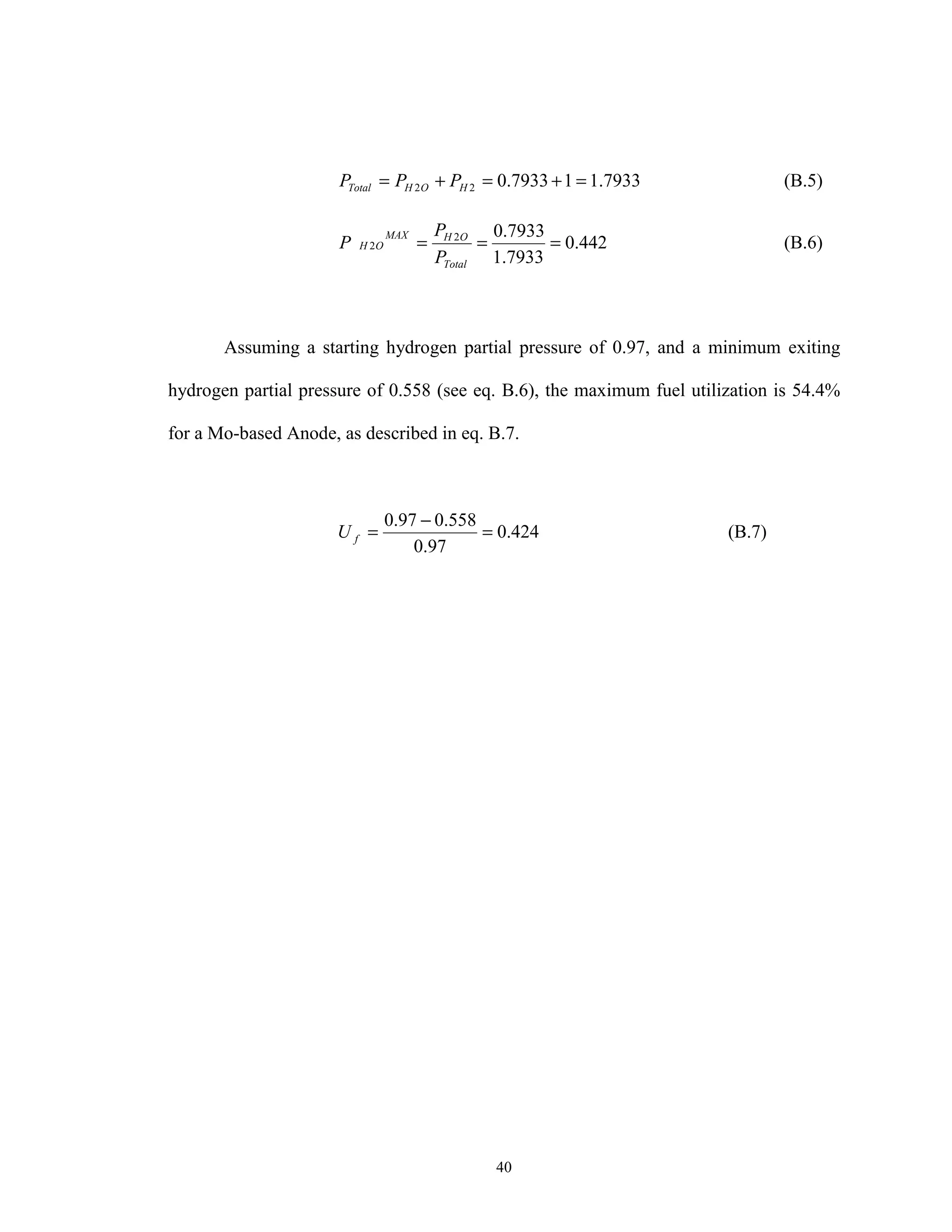 40
7933.117933.022 =+=+= HOHTotal PPP (B.5)
442.0
7933.1
7933.02
2 ===
Total
OHMAX
OH
P
P
P (B.6)
Assuming a starting hydrogen partial pressure of 0.97, and a minimum exiting
hydrogen partial pressure of 0.558 (see eq. B.6), the maximum fuel utilization is 54.4%
for a Mo-based Anode, as described in eq. B.7.
424.0
97.0
558.097.0
=
−
=fU (B.7)
 