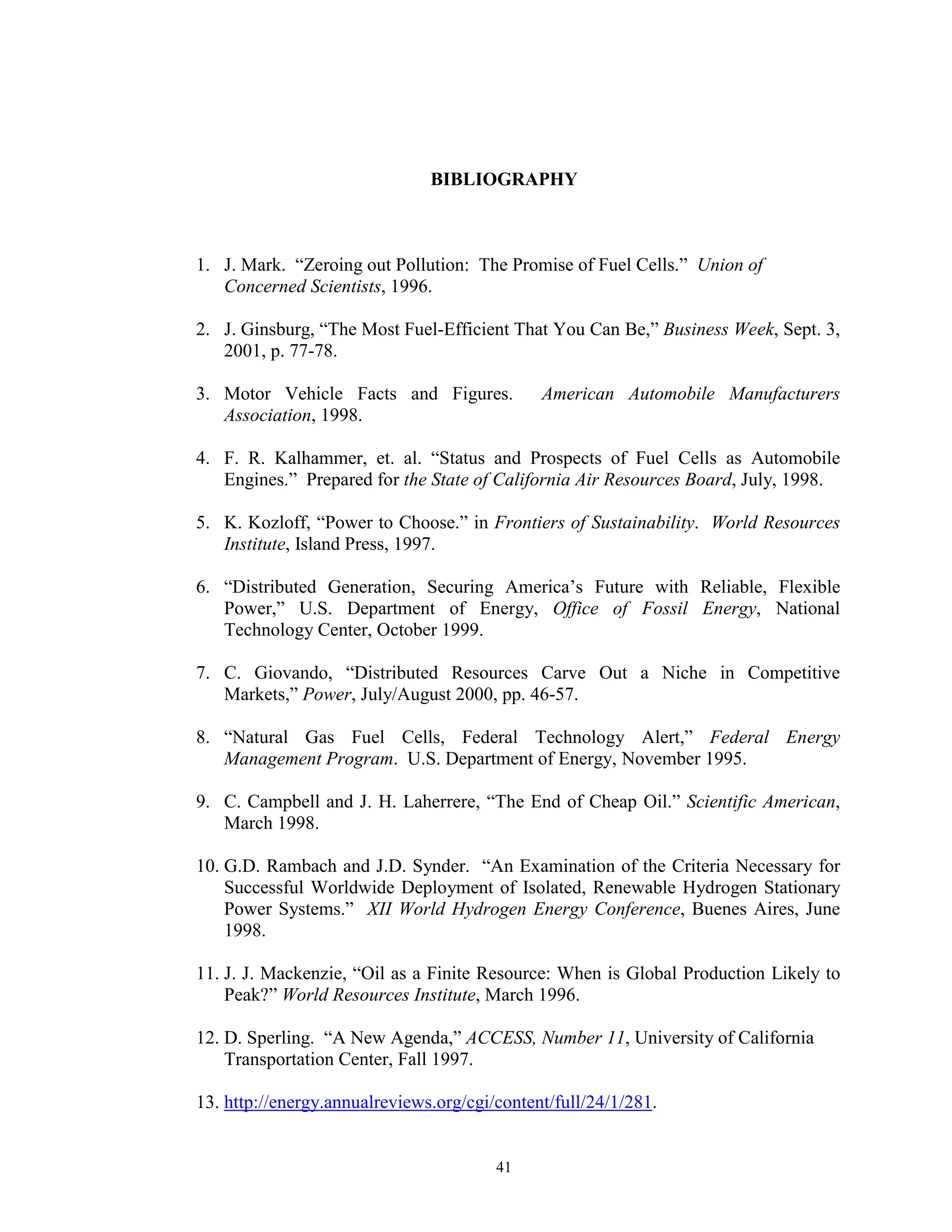 41
BIBLIOGRAPHY
1. J. Mark. “Zeroing out Pollution: The Promise of Fuel Cells.” Union of
Concerned Scientists, 1996.
2. J. Ginsburg, “The Most Fuel-Efficient That You Can Be,” Business Week, Sept. 3,
2001, p. 77-78.
3. Motor Vehicle Facts and Figures. American Automobile Manufacturers
Association, 1998.
4. F. R. Kalhammer, et. al. “Status and Prospects of Fuel Cells as Automobile
Engines.” Prepared for the State of California Air Resources Board, July, 1998.
5. K. Kozloff, “Power to Choose.” in Frontiers of Sustainability. World Resources
Institute, Island Press, 1997.
6. “Distributed Generation, Securing America’s Future with Reliable, Flexible
Power,” U.S. Department of Energy, Office of Fossil Energy, National
Technology Center, October 1999.
7. C. Giovando, “Distributed Resources Carve Out a Niche in Competitive
Markets,” Power, July/August 2000, pp. 46-57.
8. “Natural Gas Fuel Cells, Federal Technology Alert,” Federal Energy
Management Program. U.S. Department of Energy, November 1995.
9. C. Campbell and J. H. Laherrere, “The End of Cheap Oil.” Scientific American,
March 1998.
10. G.D. Rambach and J.D. Synder. “An Examination of the Criteria Necessary for
Successful Worldwide Deployment of Isolated, Renewable Hydrogen Stationary
Power Systems.” XII World Hydrogen Energy Conference, Buenes Aires, June
1998.
11. J. J. Mackenzie, “Oil as a Finite Resource: When is Global Production Likely to
Peak?” World Resources Institute, March 1996.
12. D. Sperling. “A New Agenda,” ACCESS, Number 11, University of California
Transportation Center, Fall 1997.
13. http://energy.annualreviews.org/cgi/content/full/24/1/281.
 