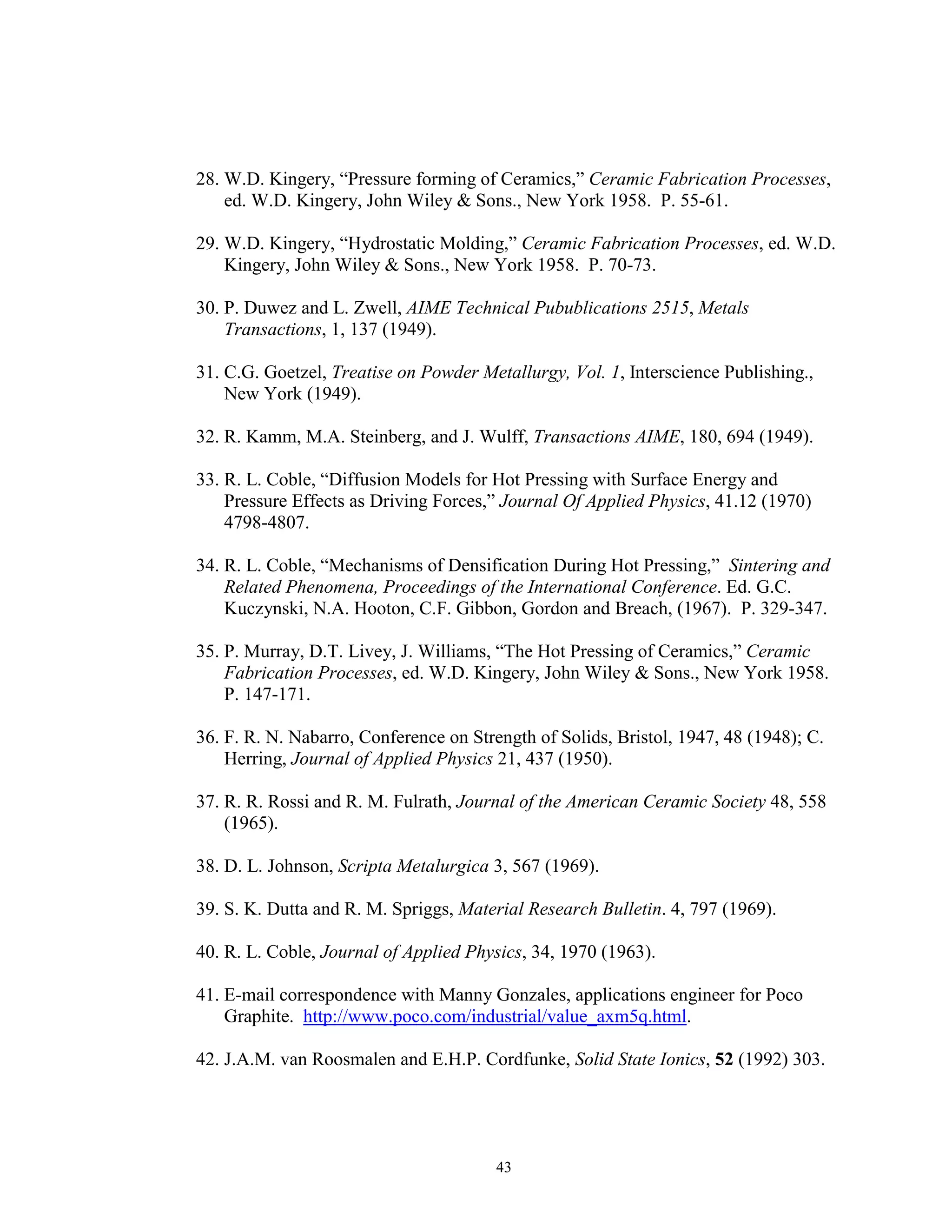 43
28. W.D. Kingery, “Pressure forming of Ceramics,” Ceramic Fabrication Processes,
ed. W.D. Kingery, John Wiley & Sons., New York 1958. P. 55-61.
29. W.D. Kingery, “Hydrostatic Molding,” Ceramic Fabrication Processes, ed. W.D.
Kingery, John Wiley & Sons., New York 1958. P. 70-73.
30. P. Duwez and L. Zwell, AIME Technical Pubublications 2515, Metals
Transactions, 1, 137 (1949).
31. C.G. Goetzel, Treatise on Powder Metallurgy, Vol. 1, Interscience Publishing.,
New York (1949).
32. R. Kamm, M.A. Steinberg, and J. Wulff, Transactions AIME, 180, 694 (1949).
33. R. L. Coble, “Diffusion Models for Hot Pressing with Surface Energy and
Pressure Effects as Driving Forces,” Journal Of Applied Physics, 41.12 (1970)
4798-4807.
34. R. L. Coble, “Mechanisms of Densification During Hot Pressing,” Sintering and
Related Phenomena, Proceedings of the International Conference. Ed. G.C.
Kuczynski, N.A. Hooton, C.F. Gibbon, Gordon and Breach, (1967). P. 329-347.
35. P. Murray, D.T. Livey, J. Williams, “The Hot Pressing of Ceramics,” Ceramic
Fabrication Processes, ed. W.D. Kingery, John Wiley & Sons., New York 1958.
P. 147-171.
36. F. R. N. Nabarro, Conference on Strength of Solids, Bristol, 1947, 48 (1948); C.
Herring, Journal of Applied Physics 21, 437 (1950).
37. R. R. Rossi and R. M. Fulrath, Journal of the American Ceramic Society 48, 558
(1965).
38. D. L. Johnson, Scripta Metalurgica 3, 567 (1969).
39. S. K. Dutta and R. M. Spriggs, Material Research Bulletin. 4, 797 (1969).
40. R. L. Coble, Journal of Applied Physics, 34, 1970 (1963).
41. E-mail correspondence with Manny Gonzales, applications engineer for Poco
Graphite. http://www.poco.com/industrial/value_axm5q.html.
42. J.A.M. van Roosmalen and E.H.P. Cordfunke, Solid State Ionics, 52 (1992) 303.
 