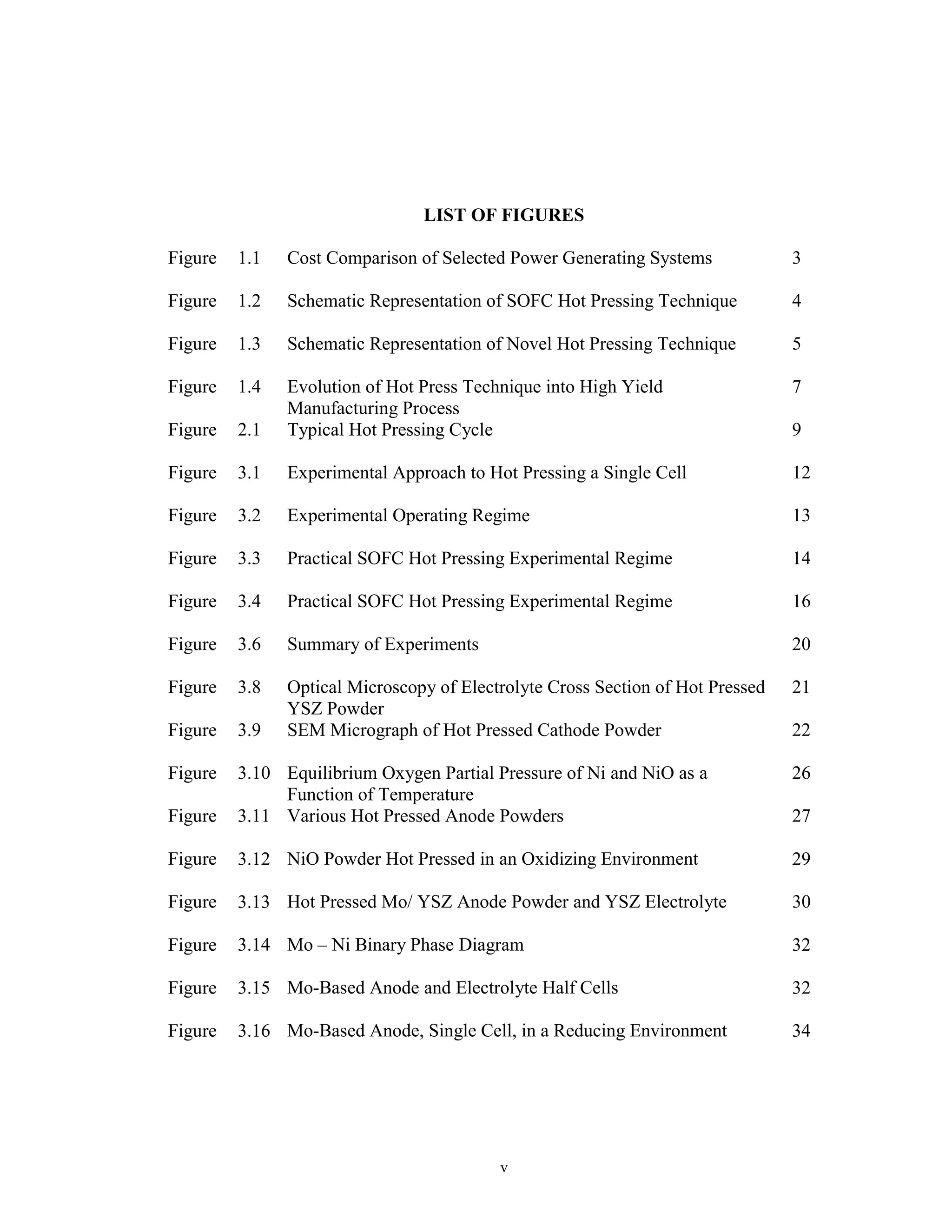 v
LIST OF FIGURES
Figure 1.1 Cost Comparison of Selected Power Generating Systems 3
Figure 1.2 Schematic Representation of SOFC Hot Pressing Technique 4
Figure 1.3 Schematic Representation of Novel Hot Pressing Technique 5
Figure 1.4 Evolution of Hot Press Technique into High Yield
Manufacturing Process
7
Figure 2.1 Typical Hot Pressing Cycle 9
Figure 3.1 Experimental Approach to Hot Pressing a Single Cell 12
Figure 3.2 Experimental Operating Regime 13
Figure 3.3 Practical SOFC Hot Pressing Experimental Regime 14
Figure 3.4 Practical SOFC Hot Pressing Experimental Regime 16
Figure 3.6 Summary of Experiments 20
Figure 3.8 Optical Microscopy of Electrolyte Cross Section of Hot Pressed
YSZ Powder
21
Figure 3.9 SEM Micrograph of Hot Pressed Cathode Powder 22
Figure 3.10 Equilibrium Oxygen Partial Pressure of Ni and NiO as a
Function of Temperature
26
Figure 3.11 Various Hot Pressed Anode Powders 27
Figure 3.12 NiO Powder Hot Pressed in an Oxidizing Environment 29
Figure 3.13 Hot Pressed Mo/ YSZ Anode Powder and YSZ Electrolyte 30
Figure 3.14 Mo – Ni Binary Phase Diagram 32
Figure 3.15 Mo-Based Anode and Electrolyte Half Cells 32
Figure 3.16 Mo-Based Anode, Single Cell, in a Reducing Environment 34
 