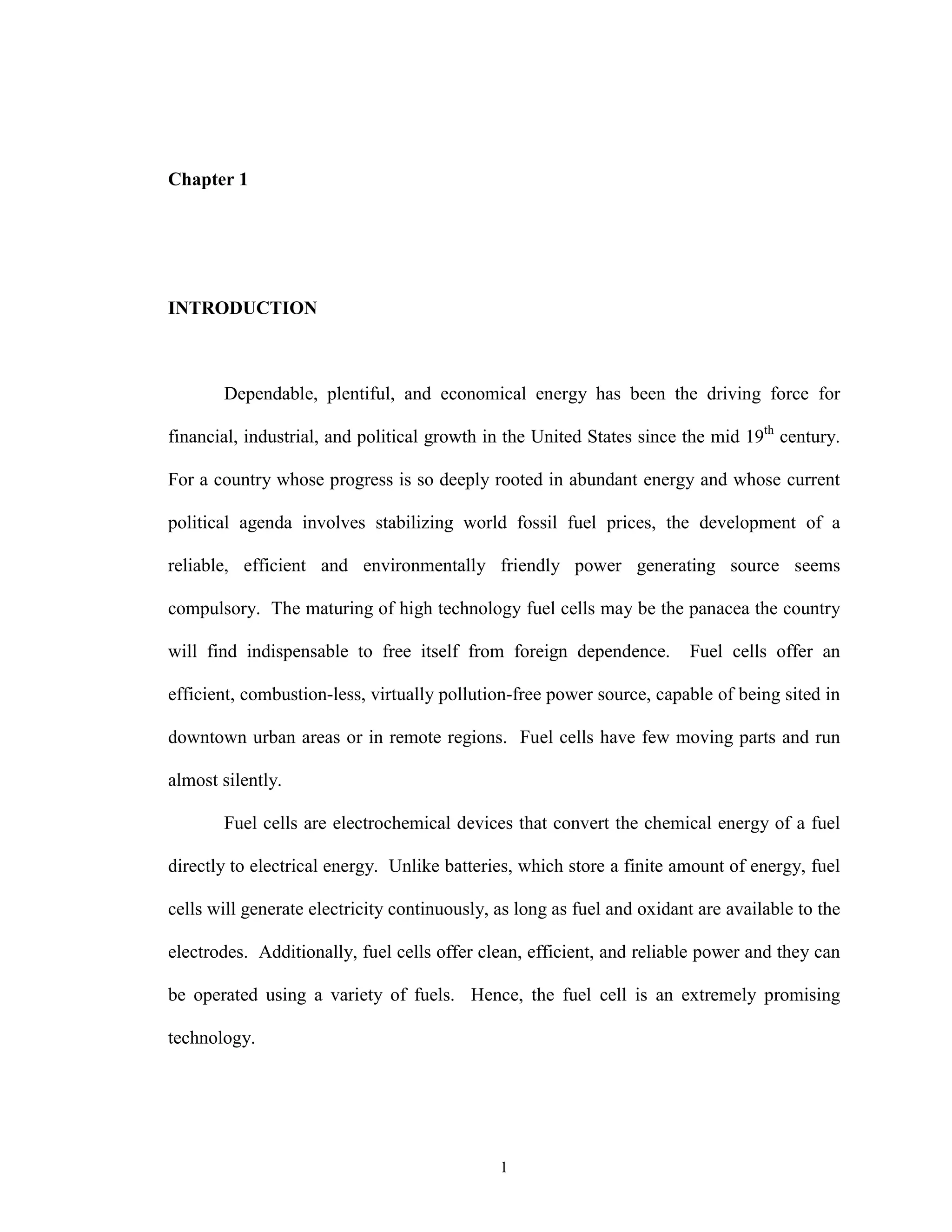 1
Chapter 1
INTRODUCTION
Dependable, plentiful, and economical energy has been the driving force for
financial, industrial, and political growth in the United States since the mid 19th
century.
For a country whose progress is so deeply rooted in abundant energy and whose current
political agenda involves stabilizing world fossil fuel prices, the development of a
reliable, efficient and environmentally friendly power generating source seems
compulsory. The maturing of high technology fuel cells may be the panacea the country
will find indispensable to free itself from foreign dependence. Fuel cells offer an
efficient, combustion-less, virtually pollution-free power source, capable of being sited in
downtown urban areas or in remote regions. Fuel cells have few moving parts and run
almost silently.
Fuel cells are electrochemical devices that convert the chemical energy of a fuel
directly to electrical energy. Unlike batteries, which store a finite amount of energy, fuel
cells will generate electricity continuously, as long as fuel and oxidant are available to the
electrodes. Additionally, fuel cells offer clean, efficient, and reliable power and they can
be operated using a variety of fuels. Hence, the fuel cell is an extremely promising
technology.
 