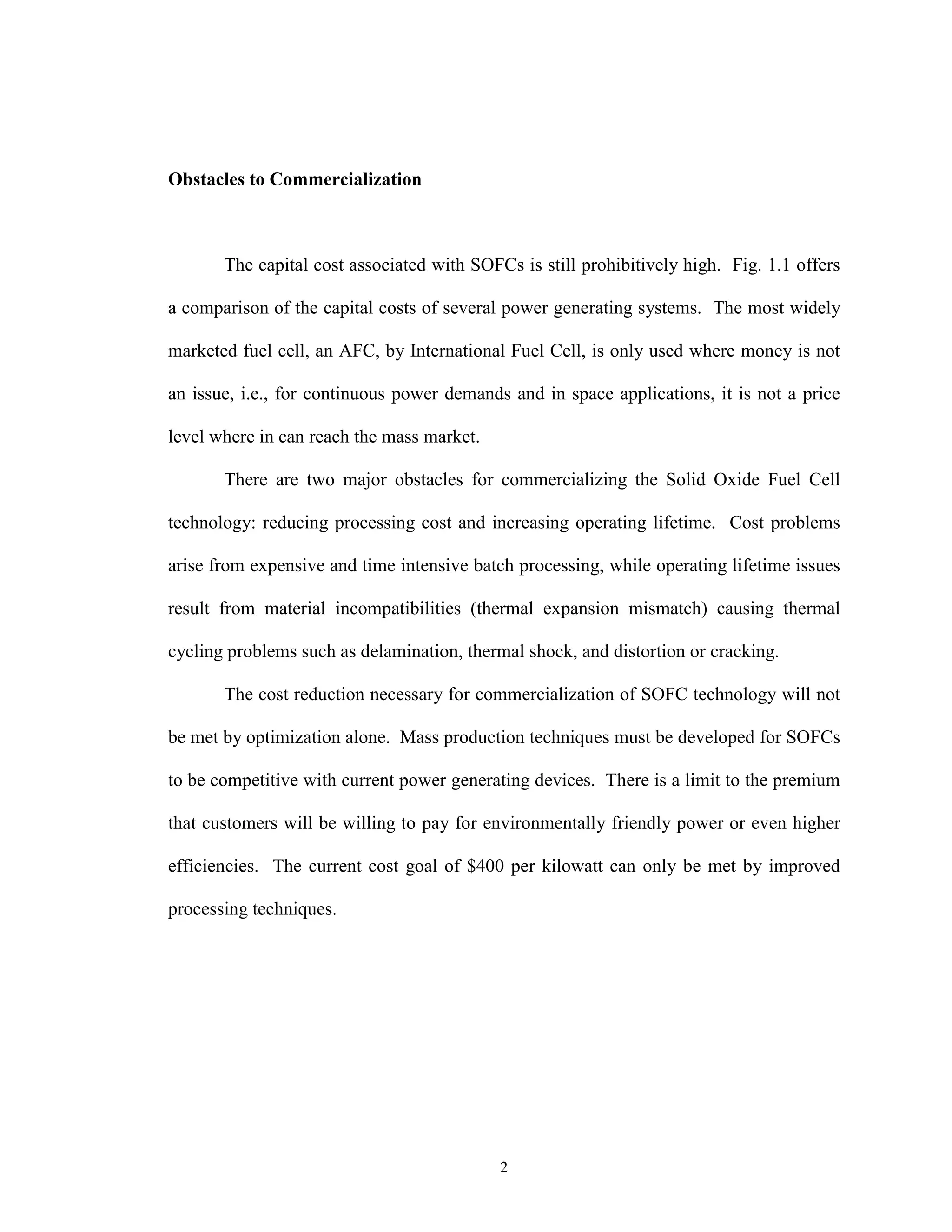2
Obstacles to Commercialization
The capital cost associated with SOFCs is still prohibitively high. Fig. 1.1 offers
a comparison of the capital costs of several power generating systems. The most widely
marketed fuel cell, an AFC, by International Fuel Cell, is only used where money is not
an issue, i.e., for continuous power demands and in space applications, it is not a price
level where in can reach the mass market.
There are two major obstacles for commercializing the Solid Oxide Fuel Cell
technology: reducing processing cost and increasing operating lifetime. Cost problems
arise from expensive and time intensive batch processing, while operating lifetime issues
result from material incompatibilities (thermal expansion mismatch) causing thermal
cycling problems such as delamination, thermal shock, and distortion or cracking.
The cost reduction necessary for commercialization of SOFC technology will not
be met by optimization alone. Mass production techniques must be developed for SOFCs
to be competitive with current power generating devices. There is a limit to the premium
that customers will be willing to pay for environmentally friendly power or even higher
efficiencies. The current cost goal of $400 per kilowatt can only be met by improved
processing techniques.
 