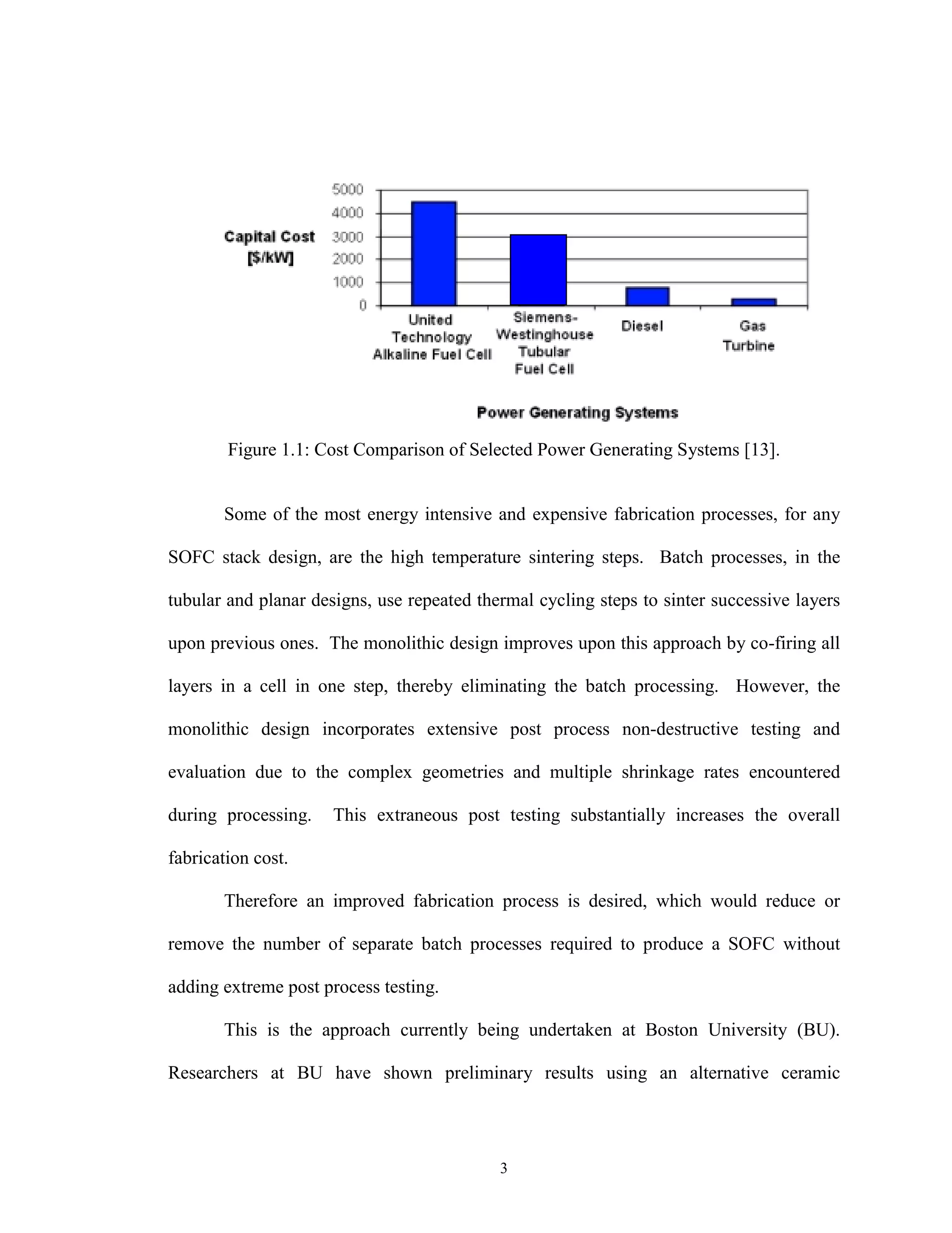 3
Figure 1.1: Cost Comparison of Selected Power Generating Systems [13].
Some of the most energy intensive and expensive fabrication processes, for any
SOFC stack design, are the high temperature sintering steps. Batch processes, in the
tubular and planar designs, use repeated thermal cycling steps to sinter successive layers
upon previous ones. The monolithic design improves upon this approach by co-firing all
layers in a cell in one step, thereby eliminating the batch processing. However, the
monolithic design incorporates extensive post process non-destructive testing and
evaluation due to the complex geometries and multiple shrinkage rates encountered
during processing. This extraneous post testing substantially increases the overall
fabrication cost.
Therefore an improved fabrication process is desired, which would reduce or
remove the number of separate batch processes required to produce a SOFC without
adding extreme post process testing.
This is the approach currently being undertaken at Boston University (BU).
Researchers at BU have shown preliminary results using an alternative ceramic
 
