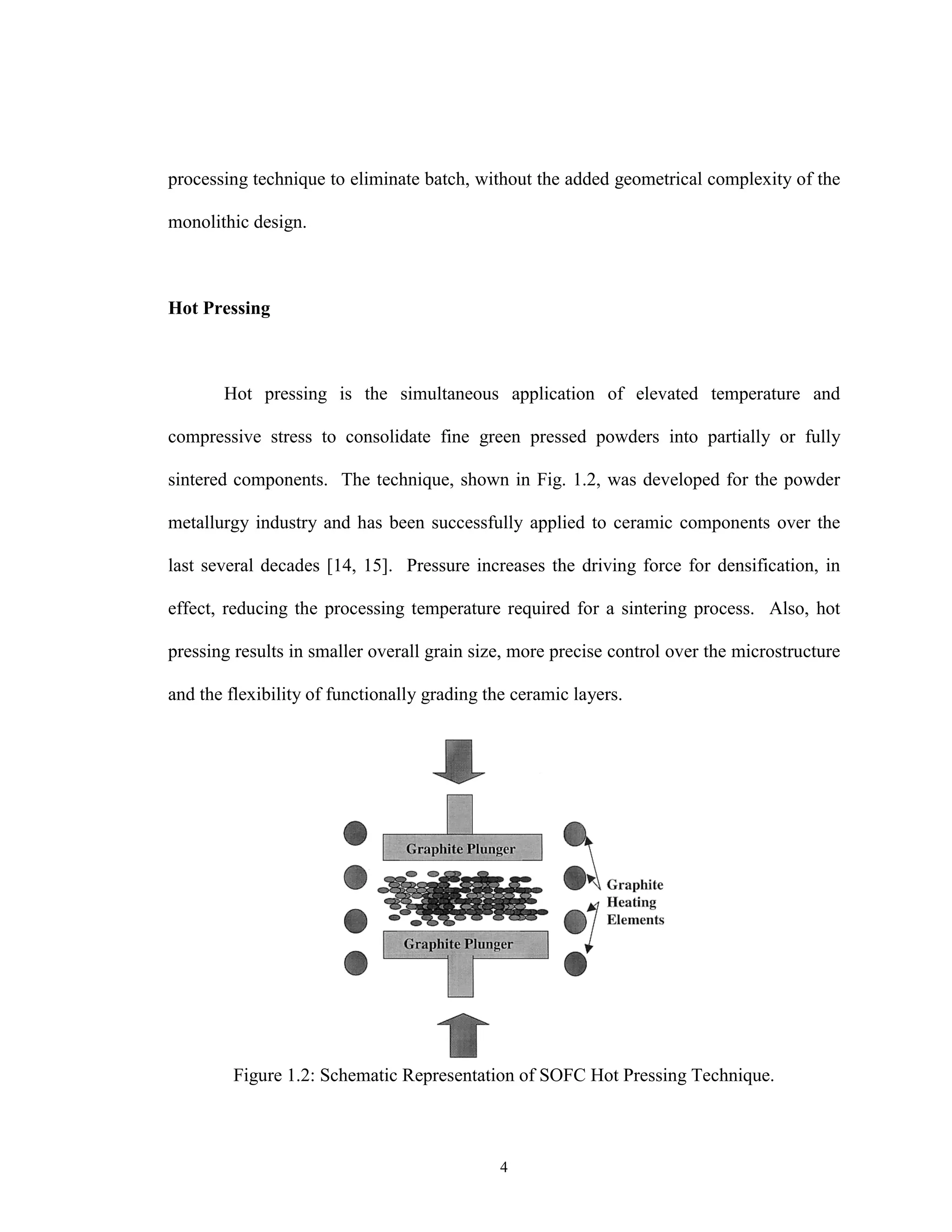 4
processing technique to eliminate batch, without the added geometrical complexity of the
monolithic design.
Hot Pressing
Hot pressing is the simultaneous application of elevated temperature and
compressive stress to consolidate fine green pressed powders into partially or fully
sintered components. The technique, shown in Fig. 1.2, was developed for the powder
metallurgy industry and has been successfully applied to ceramic components over the
last several decades [14, 15]. Pressure increases the driving force for densification, in
effect, reducing the processing temperature required for a sintering process. Also, hot
pressing results in smaller overall grain size, more precise control over the microstructure
and the flexibility of functionally grading the ceramic layers.
Figure 1.2: Schematic Representation of SOFC Hot Pressing Technique.
 