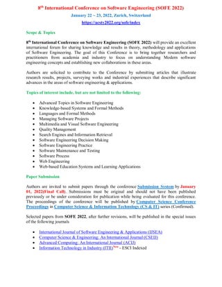 8th
International Conference on Software Engineering (SOFE 2022)
January 22 ~ 23, 2022, Zurich, Switzerland
https://acsty2022.org/sofe/index
Scope & Topics
8th
International Conference on Software Engineering (SOFE 2022) will provide an excellent
international forum for sharing knowledge and results in theory, methodology and applications
of Software Engineering. The goal of this Conference is to bring together researchers and
practitioners from academia and industry to focus on understanding Modern software
engineering concepts and establishing new collaborations in these areas.
Authors are solicited to contribute to the Conference by submitting articles that illustrate
research results, projects, surveying works and industrial experiences that describe significant
advances in the areas of software engineering & applications.
Topics of interest include, but are not limited to the following:
 Advanced Topics in Software Engineering
 Knowledge-based Systems and Formal Methods
 Languages and Formal Methods
 Managing Software Projects
 Multimedia and Visual Software Engineering
 Quality Management
 Search Engines and Information Retrieval
 Software Engineering Decision Making
 Software Engineering Practice
 Software Maintenance and Testing
 Software Process
 Web Engineering
 Web-based Education Systems and Learning Applications
Paper Submission
Authors are invited to submit papers through the conference Submission System by January
01, 2022(Final Call). Submissions must be original and should not have been published
previously or be under consideration for publication while being evaluated for this conference.
The proceedings of the conference will be published by Computer Science Conference
Proceedings in Computer Science & Information Technology (CS & IT) series (Confirmed).
Selected papers from SOFE 2022, after further revisions, will be published in the special issues
of the following journals
 International Journal of Software Engineering & Applications (IJSEA)
 Computer Science & Engineering: An International Journal (CSEIJ)
 Advanced Computing: An International Journal (ACIJ)
 Information Technology in Industry (ITII)New
- ESCI Indexed
 