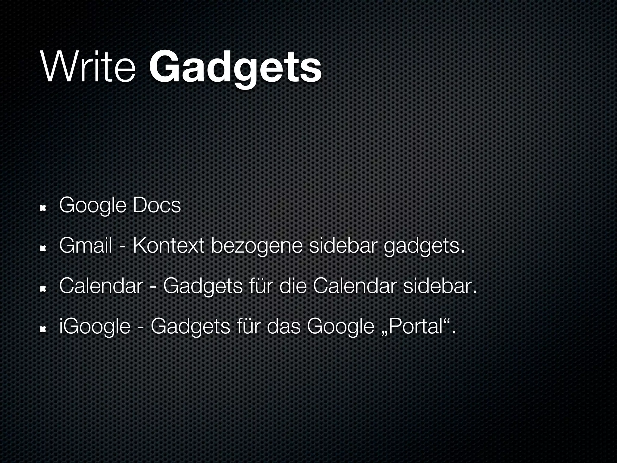 Write Gadgets


Google Docs
Gmail - Kontext bezogene sidebar gadgets.
Calendar - Gadgets für die Calendar sidebar.
iGoogle - Gadgets für das Google „Portal“.
 