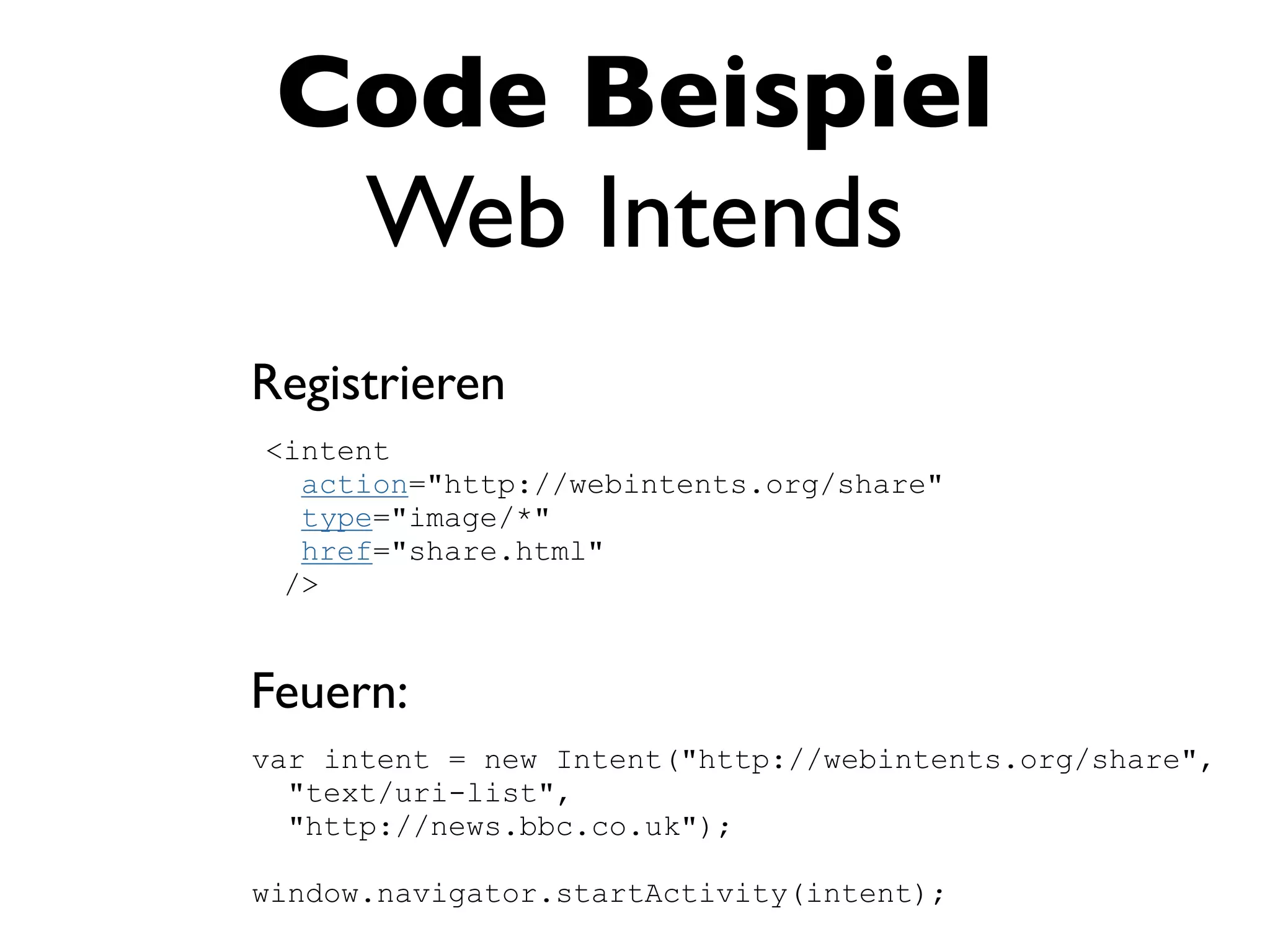 Code Beispiel
  Web Intends
Registrieren
<intent
  action="http://webintents.org/share"
  type="image/*"
  href="share.html"
 />


Feuern:
var intent = new Intent("http://webintents.org/share",
  "text/uri-list",
  "http://news.bbc.co.uk");

window.navigator.startActivity(intent);
 