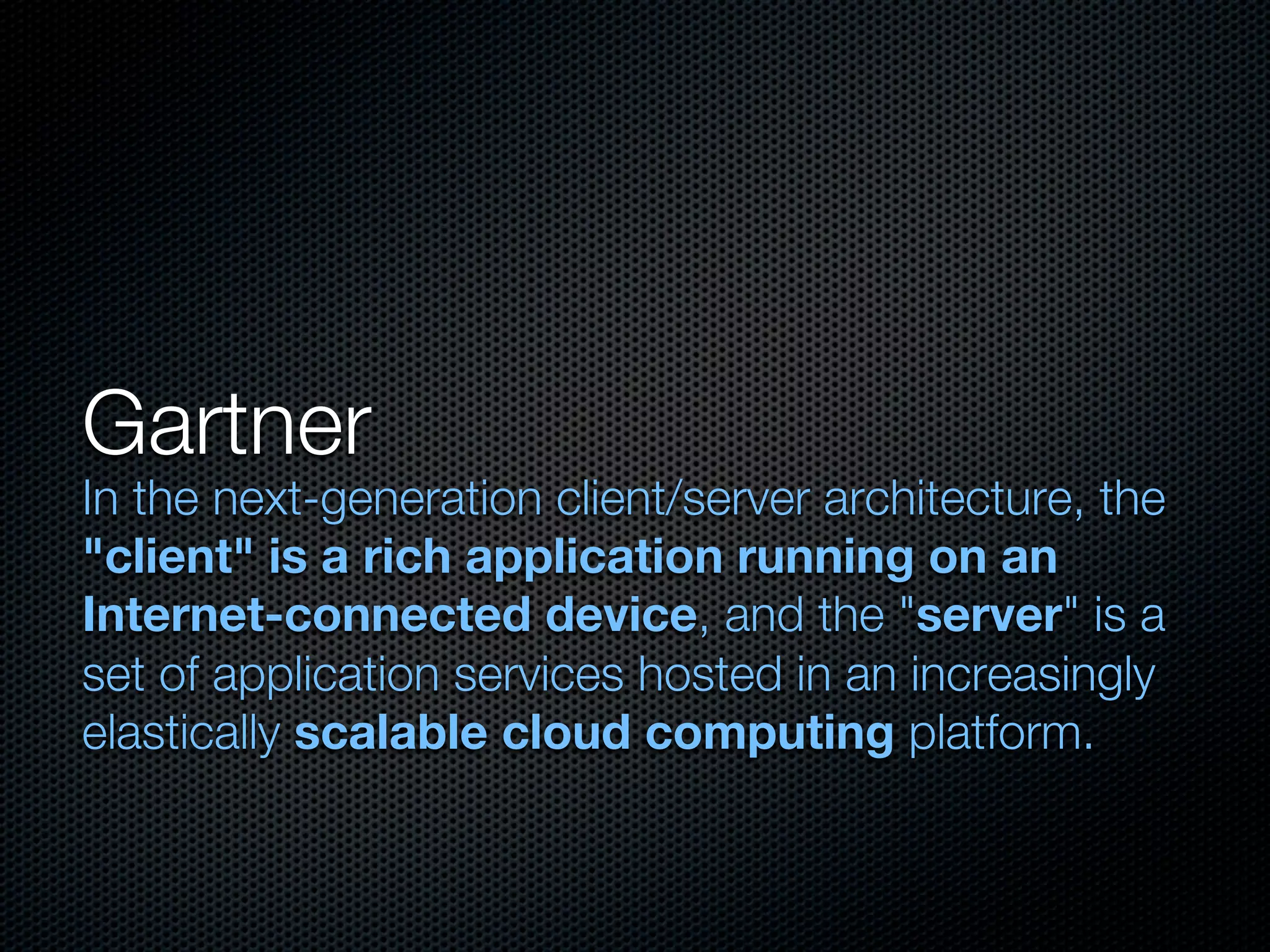 Gartner
In the next-generation client/server architecture, the
"client" is a rich application running on an
Internet-connected device, and the "server" is a
set of application services hosted in an increasingly
elastically scalable cloud computing platform.
 