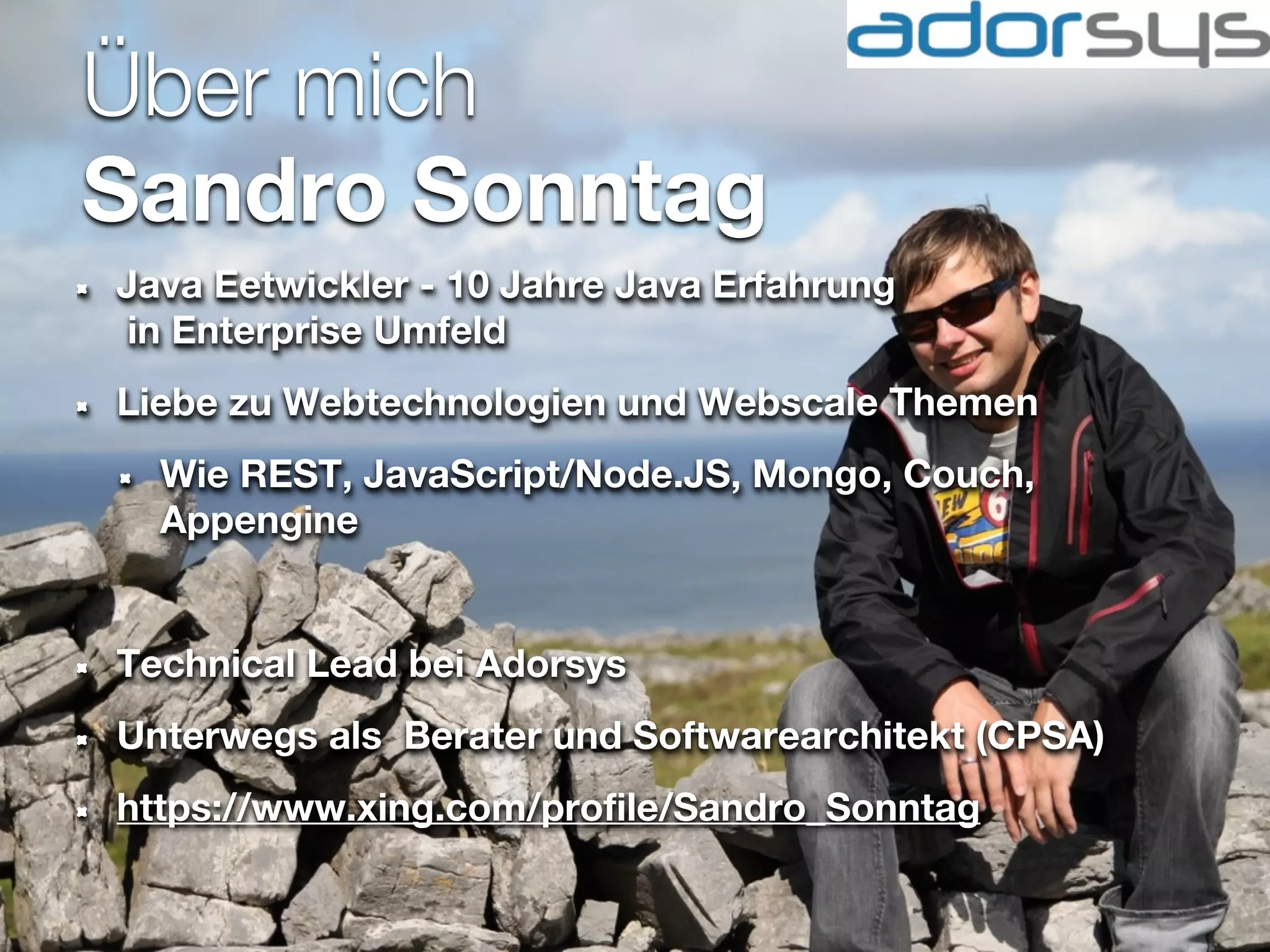 Über mich
Sandro Sonntag
Java Eetwickler - 10 Jahre Java Erfahrung
 in Enterprise Umfeld
Liebe zu Webtechnologien und Webscale Themen
  Wie REST, JavaScript/Node.JS, Mongo, Couch,
  Appengine


Technical Lead bei Adorsys
Unterwegs als Berater und Softwarearchitekt (CPSA)
https://www.xing.com/profile/Sandro_Sonntag
 