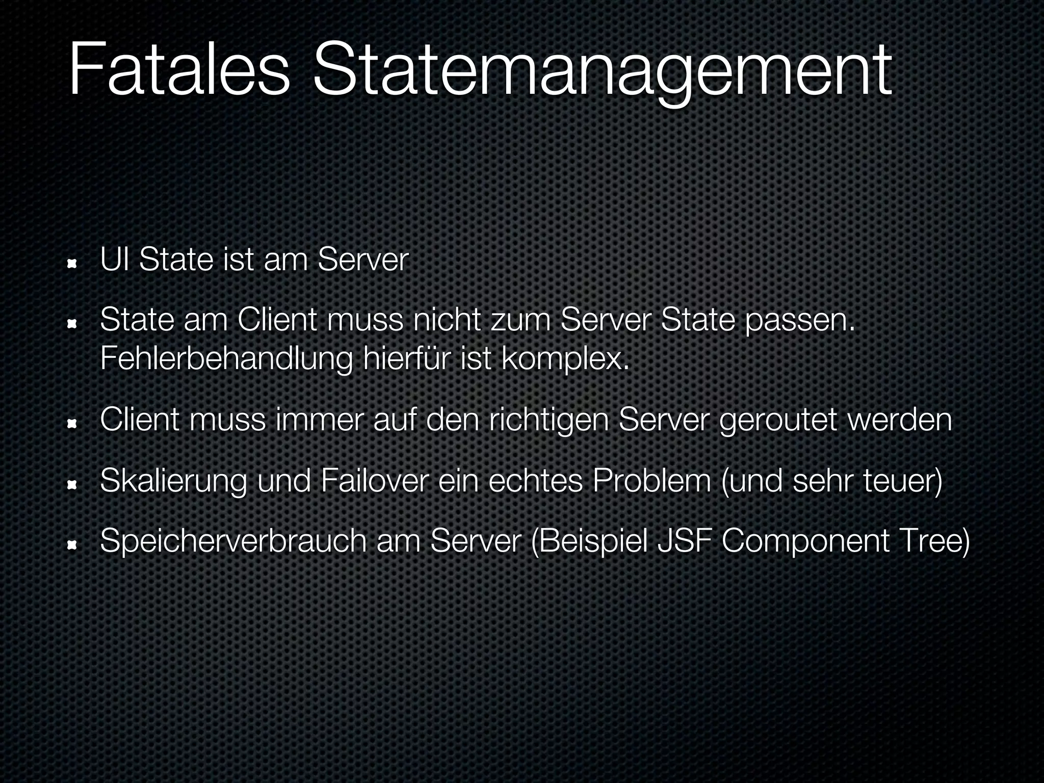 Fatales Statemanagement

UI State ist am Server
State am Client muss nicht zum Server State passen.
Fehlerbehandlung hierfür ist komplex.
Client muss immer auf den richtigen Server geroutet werden
Skalierung und Failover ein echtes Problem (und sehr teuer)
Speicherverbrauch am Server (Beispiel JSF Component Tree)
 