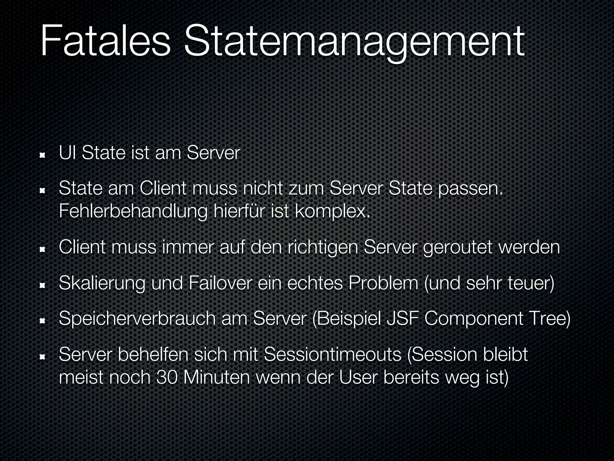 Fatales Statemanagement

UI State ist am Server
State am Client muss nicht zum Server State passen.
Fehlerbehandlung hierfür ist komplex.
Client muss immer auf den richtigen Server geroutet werden
Skalierung und Failover ein echtes Problem (und sehr teuer)
Speicherverbrauch am Server (Beispiel JSF Component Tree)
Server behelfen sich mit Sessiontimeouts (Session bleibt
meist noch 30 Minuten wenn der User bereits weg ist)
 