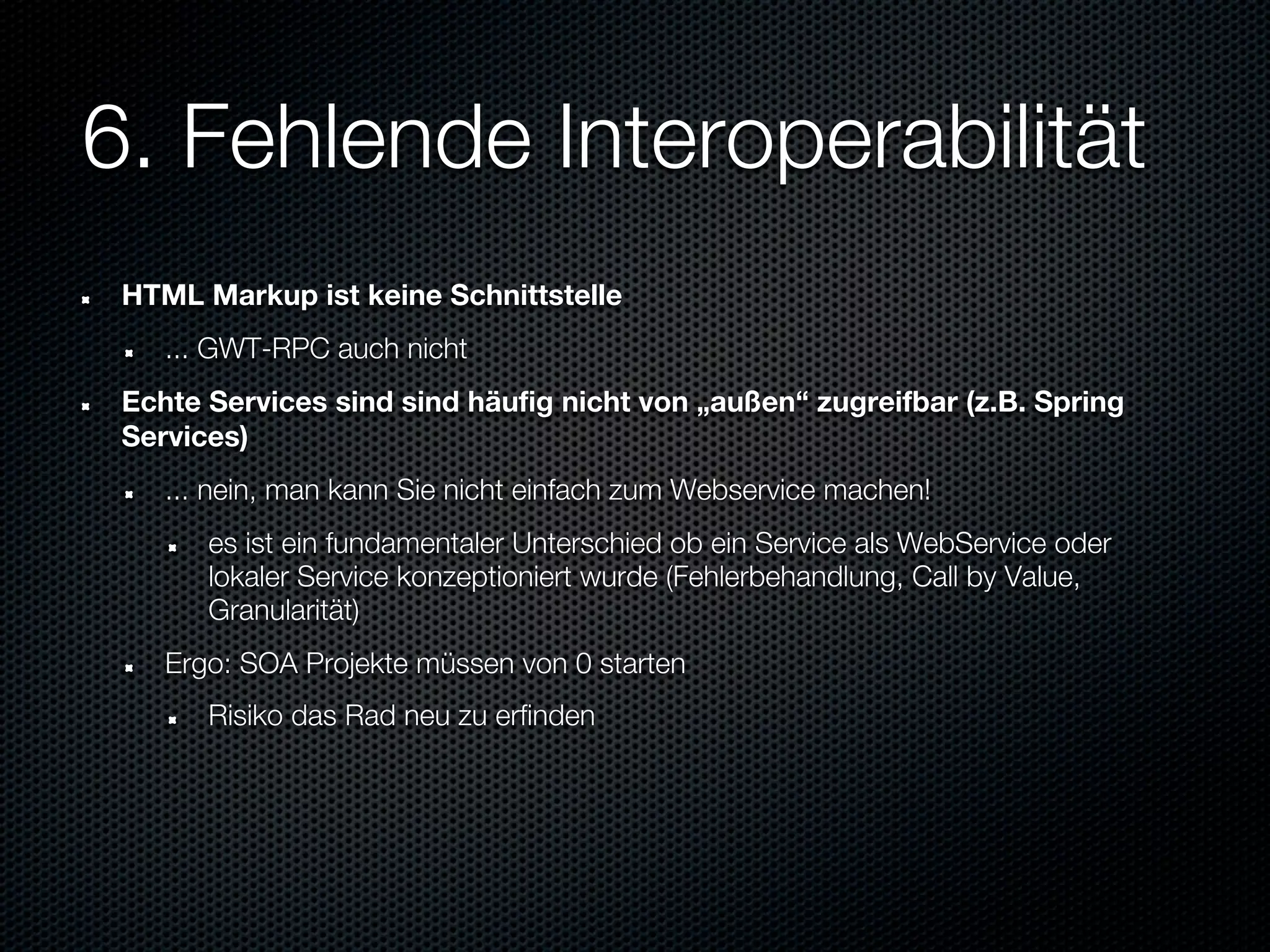 6. Fehlende Interoperabilität
 HTML Markup ist keine Schnittstelle
    ... GWT-RPC auch nicht
 Echte Services sind sind häufig nicht von „außen“ zugreifbar (z.B. Spring
 Services)
    ... nein, man kann Sie nicht einfach zum Webservice machen!
       es ist ein fundamentaler Unterschied ob ein Service als WebService oder
       lokaler Service konzeptioniert wurde (Fehlerbehandlung, Call by Value,
       Granularität)
    Ergo: SOA Projekte müssen von 0 starten
       Risiko das Rad neu zu erfinden
 