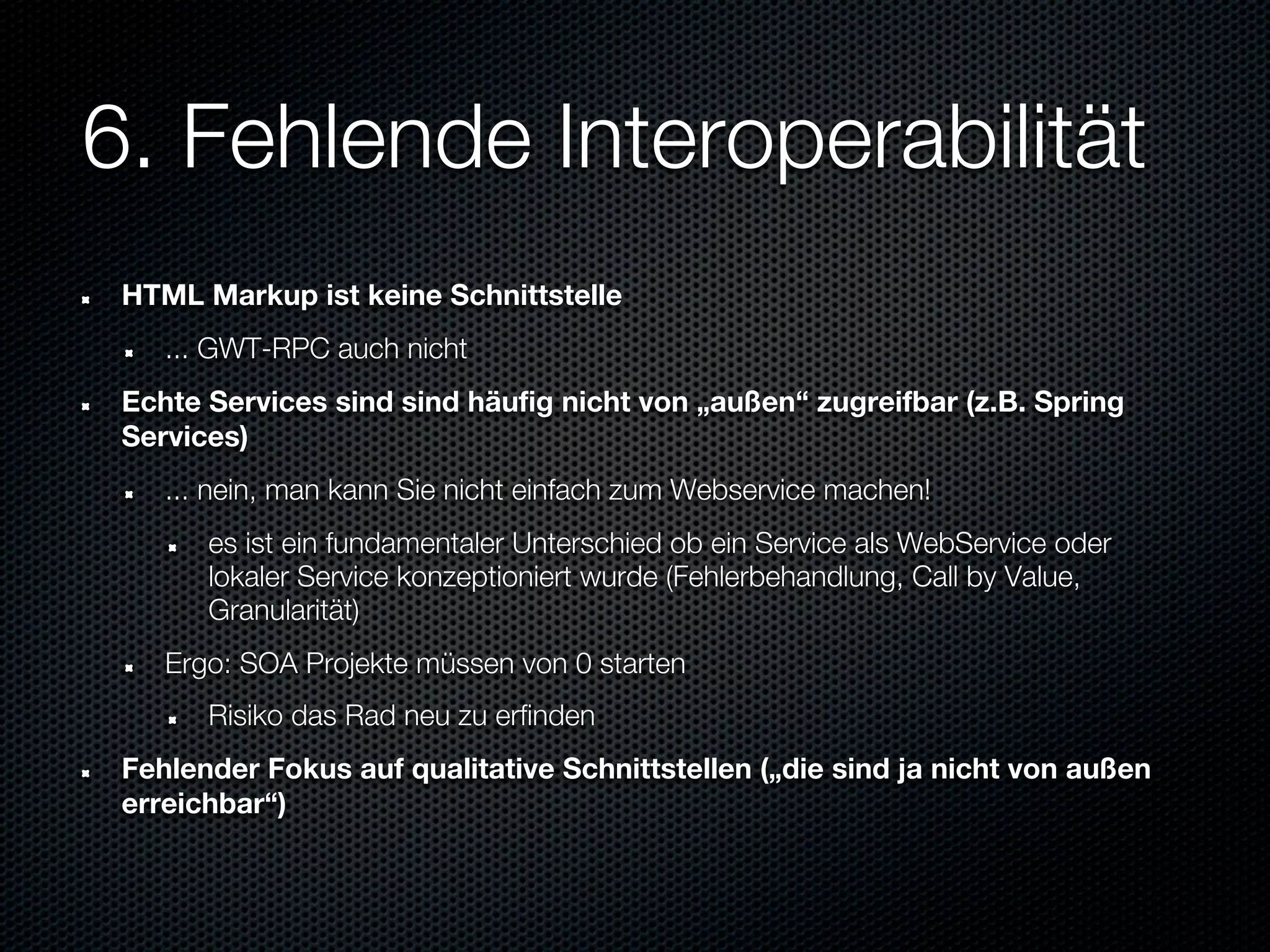 6. Fehlende Interoperabilität
 HTML Markup ist keine Schnittstelle
    ... GWT-RPC auch nicht
 Echte Services sind sind häufig nicht von „außen“ zugreifbar (z.B. Spring
 Services)
    ... nein, man kann Sie nicht einfach zum Webservice machen!
       es ist ein fundamentaler Unterschied ob ein Service als WebService oder
       lokaler Service konzeptioniert wurde (Fehlerbehandlung, Call by Value,
       Granularität)
    Ergo: SOA Projekte müssen von 0 starten
       Risiko das Rad neu zu erfinden
 Fehlender Fokus auf qualitative Schnittstellen („die sind ja nicht von außen
 erreichbar“)
 