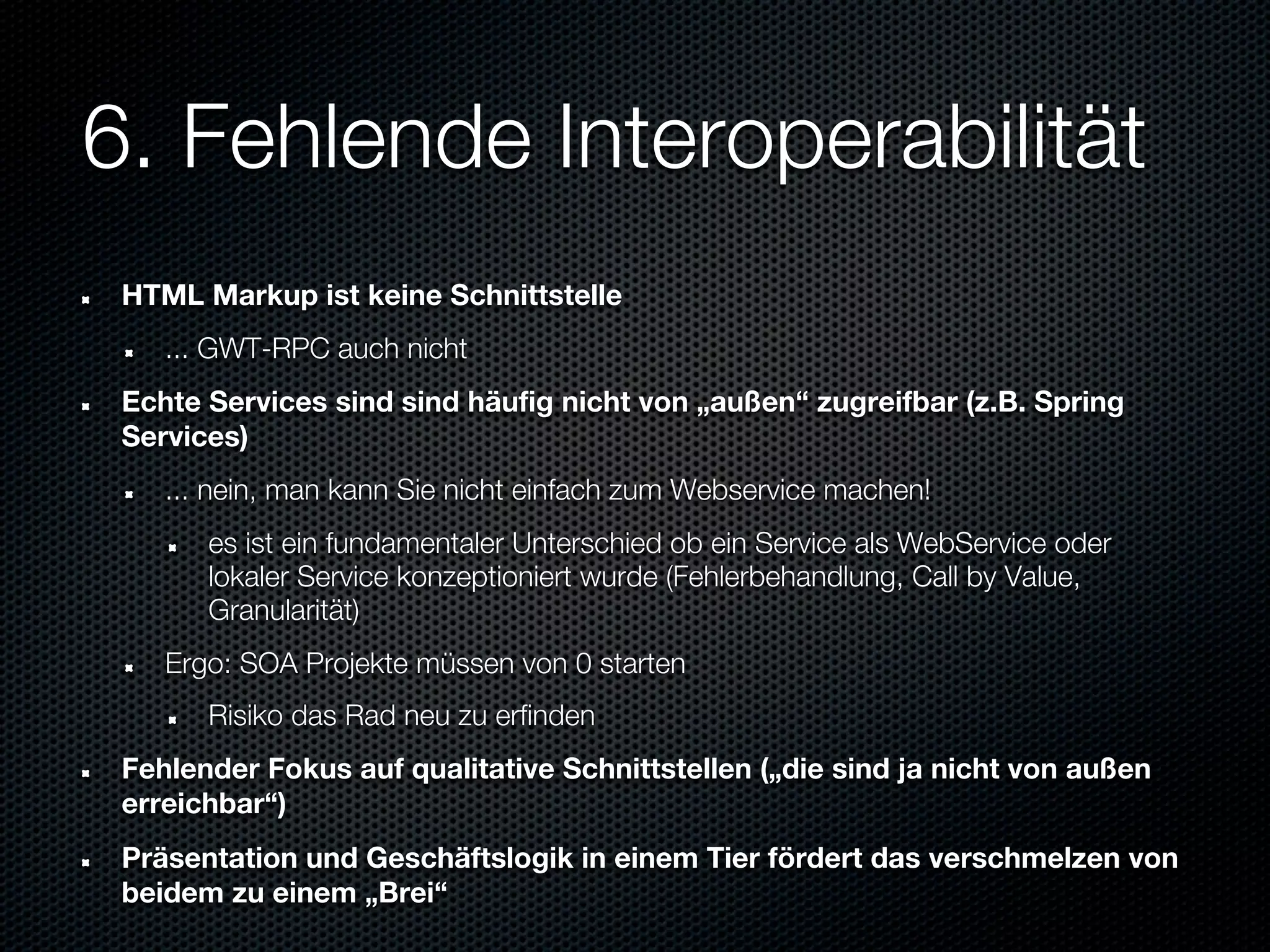 6. Fehlende Interoperabilität
 HTML Markup ist keine Schnittstelle
    ... GWT-RPC auch nicht
 Echte Services sind sind häufig nicht von „außen“ zugreifbar (z.B. Spring
 Services)
    ... nein, man kann Sie nicht einfach zum Webservice machen!
       es ist ein fundamentaler Unterschied ob ein Service als WebService oder
       lokaler Service konzeptioniert wurde (Fehlerbehandlung, Call by Value,
       Granularität)
    Ergo: SOA Projekte müssen von 0 starten
       Risiko das Rad neu zu erfinden
 Fehlender Fokus auf qualitative Schnittstellen („die sind ja nicht von außen
 erreichbar“)
 Präsentation und Geschäftslogik in einem Tier fördert das verschmelzen von
 beidem zu einem „Brei“
 