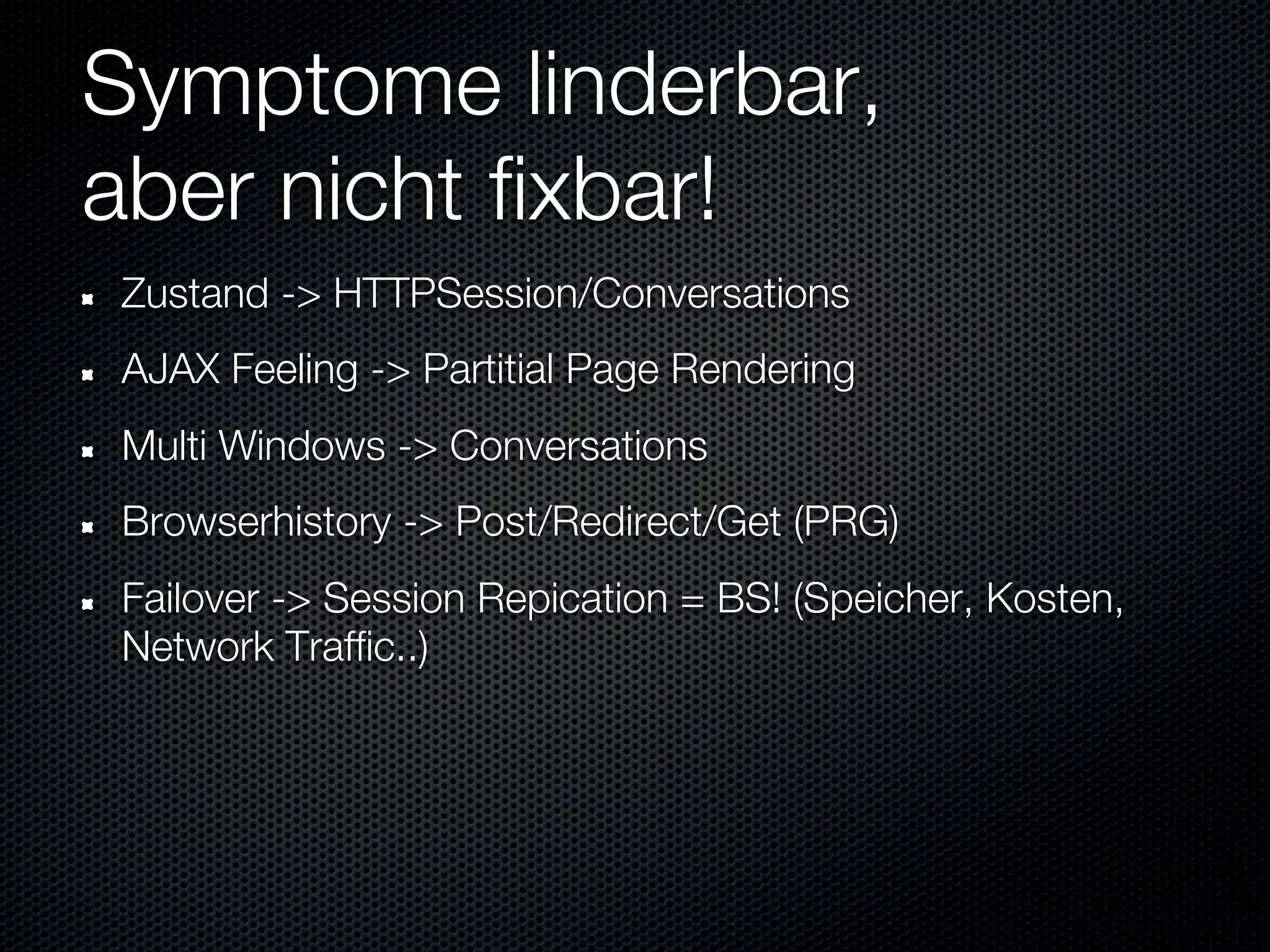 Symptome linderbar,
aber nicht fixbar!
Zustand -> HTTPSession/Conversations
AJAX Feeling -> Partitial Page Rendering
Multi Windows -> Conversations
Browserhistory -> Post/Redirect/Get (PRG)
Failover -> Session Repication = BS! (Speicher, Kosten,
Network Traffic..)
 
