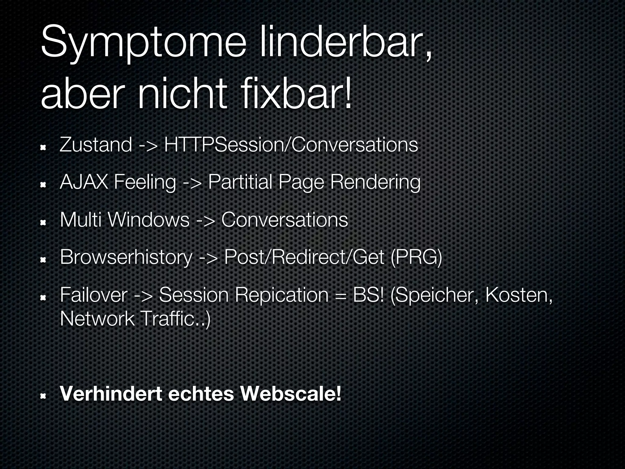 Symptome linderbar,
aber nicht fixbar!
Zustand -> HTTPSession/Conversations
AJAX Feeling -> Partitial Page Rendering
Multi Windows -> Conversations
Browserhistory -> Post/Redirect/Get (PRG)
Failover -> Session Repication = BS! (Speicher, Kosten,
Network Traffic..)


Verhindert echtes Webscale!
 