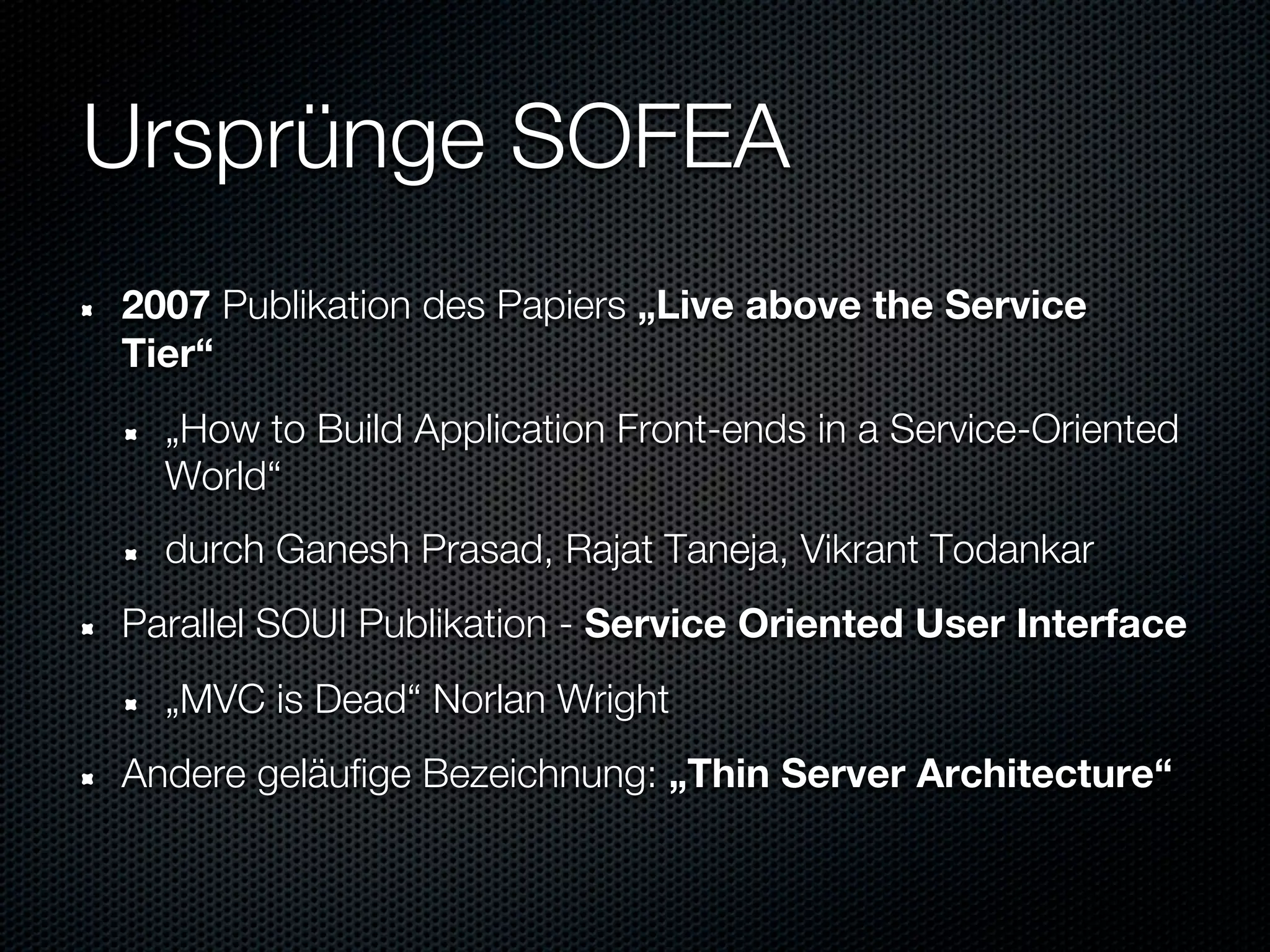 Ursprünge SOFEA
2007 Publikation des Papiers „Live above the Service
Tier“
  „How to Build Application Front-ends in a Service-Oriented
  World“
  durch Ganesh Prasad, Rajat Taneja, Vikrant Todankar
Parallel SOUI Publikation - Service Oriented User Interface
  „MVC is Dead“ Norlan Wright
Andere geläufige Bezeichnung: „Thin Server Architecture“
 