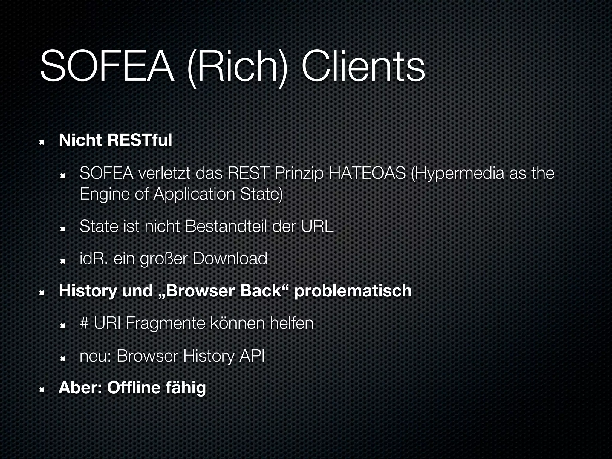 SOFEA (Rich) Clients
Nicht RESTful
  SOFEA verletzt das REST Prinzip HATEOAS (Hypermedia as the
  Engine of Application State)
  State ist nicht Bestandteil der URL
  idR. ein großer Download
History und „Browser Back“ problematisch
  # URI Fragmente können helfen
  neu: Browser History API
Aber: Offline fähig
 