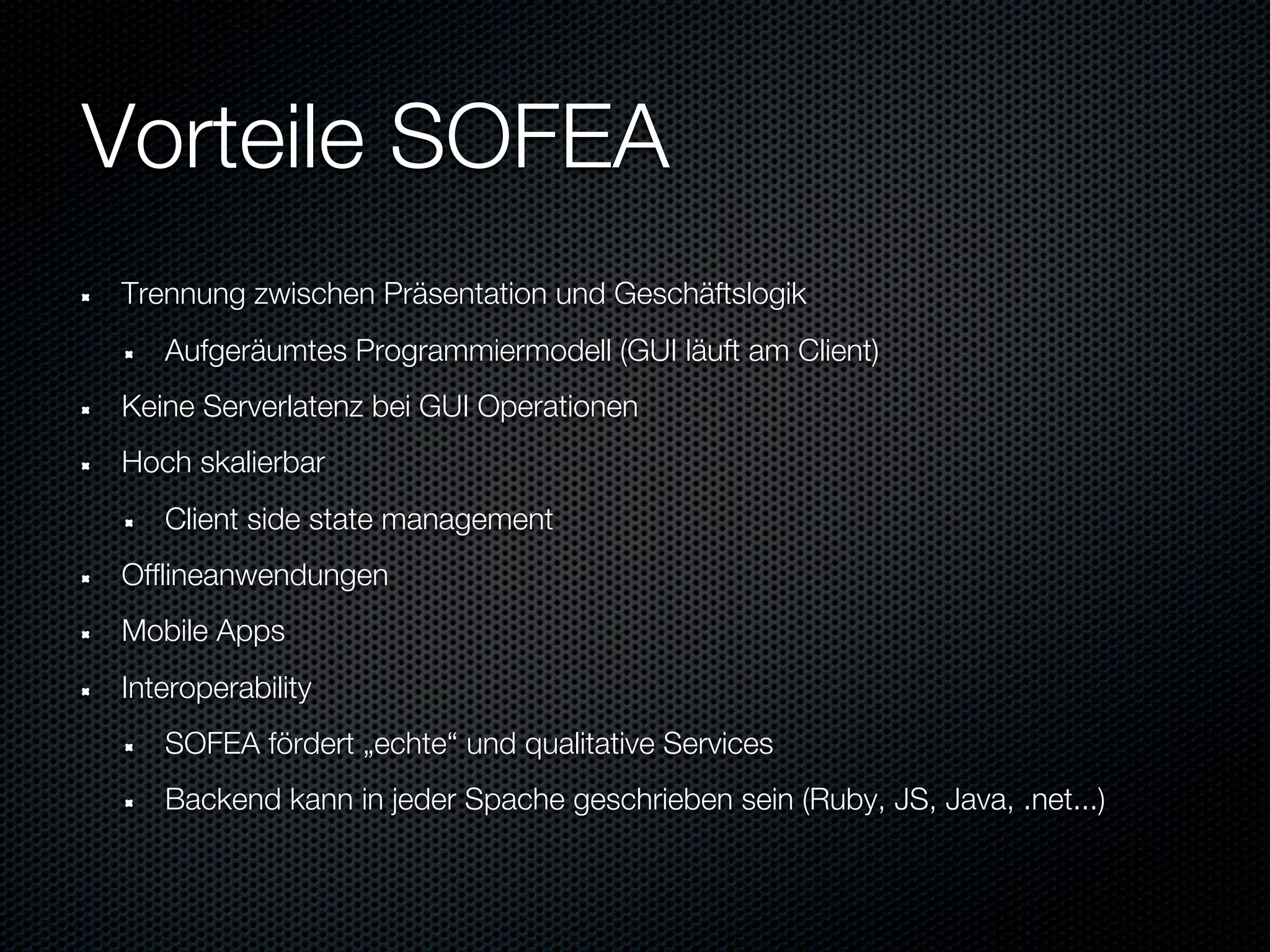 Vorteile SOFEA
Trennung zwischen Präsentation und Geschäftslogik
   Aufgeräumtes Programmiermodell (GUI läuft am Client)
Keine Serverlatenz bei GUI Operationen
Hoch skalierbar
   Client side state management
Offlineanwendungen
Mobile Apps
Interoperability
   SOFEA fördert „echte“ und qualitative Services
   Backend kann in jeder Spache geschrieben sein (Ruby, JS, Java, .net...)
 