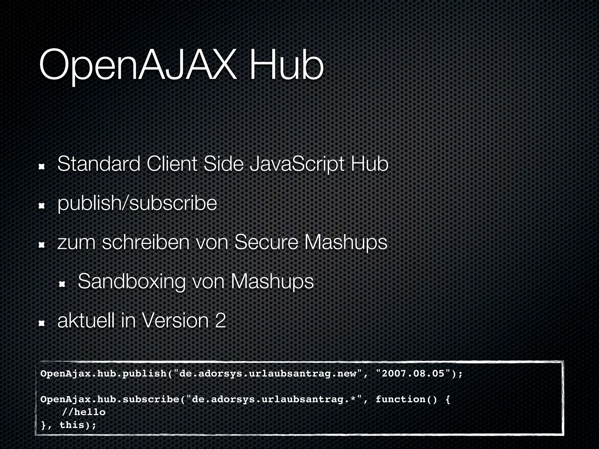 OpenAJAX Hub

  Standard Client Side JavaScript Hub
  publish/subscribe
  zum schreiben von Secure Mashups
     Sandboxing von Mashups
  aktuell in Version 2

OpenAjax.hub.publish("de.adorsys.urlaubsantrag.new", "2007.08.05");

OpenAjax.hub.subscribe("de.adorsys.urlaubsantrag.*", function() {
   //hello
}, this);
 