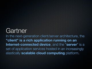 Gartner
In the next-generation client/server architecture, the
"client" is a rich application running on an
Internet-connected device, and the "server" is a
set of application services hosted in an increasingly
elastically scalable cloud computing platform.
 