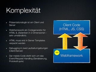 Komplexität
Präsentationslogik ist am Client und
Server                                              Client Code
Webframework ein Codegenerator für                (HTML, JS, CSS)
HTML & JS(denken in 2 Dimensionen -
sehr umständlich)




                                                               GUI Events
                                                    Generate
HTML muss erst in Server Templates
verpackt werden

Debugging in zwei Laufzeitumgebungen
(Client/Server)                           State

Der meiste Code dreht sich um das                 Webframework
Event/Request Handling (Serialisierung,
Protokoll quirx)
 