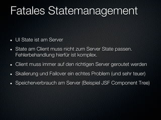 Fatales Statemanagement

UI State ist am Server
State am Client muss nicht zum Server State passen.
Fehlerbehandlung hierfür ist komplex.
Client muss immer auf den richtigen Server geroutet werden
Skalierung und Failover ein echtes Problem (und sehr teuer)
Speicherverbrauch am Server (Beispiel JSF Component Tree)
 