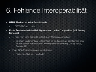 6. Fehlende Interoperabilität
 HTML Markup ist keine Schnittstelle
    ... GWT-RPC auch nicht
 Echte Services sind sind häufig nicht von „außen“ zugreifbar (z.B. Spring
 Services)
    ... nein, man kann Sie nicht einfach zum Webservice machen!
       es ist ein fundamentaler Unterschied ob ein Service als WebService oder
       lokaler Service konzeptioniert wurde (Fehlerbehandlung, Call by Value,
       Granularität)
    Ergo: SOA Projekte müssen von 0 starten
       Risiko das Rad neu zu erfinden
 