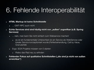 6. Fehlende Interoperabilität
 HTML Markup ist keine Schnittstelle
    ... GWT-RPC auch nicht
 Echte Services sind sind häufig nicht von „außen“ zugreifbar (z.B. Spring
 Services)
    ... nein, man kann Sie nicht einfach zum Webservice machen!
       es ist ein fundamentaler Unterschied ob ein Service als WebService oder
       lokaler Service konzeptioniert wurde (Fehlerbehandlung, Call by Value,
       Granularität)
    Ergo: SOA Projekte müssen von 0 starten
       Risiko das Rad neu zu erfinden
 Fehlender Fokus auf qualitative Schnittstellen („die sind ja nicht von außen
 erreichbar“)
 