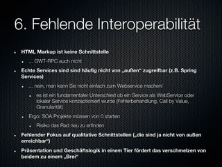 6. Fehlende Interoperabilität
 HTML Markup ist keine Schnittstelle
    ... GWT-RPC auch nicht
 Echte Services sind sind häufig nicht von „außen“ zugreifbar (z.B. Spring
 Services)
    ... nein, man kann Sie nicht einfach zum Webservice machen!
       es ist ein fundamentaler Unterschied ob ein Service als WebService oder
       lokaler Service konzeptioniert wurde (Fehlerbehandlung, Call by Value,
       Granularität)
    Ergo: SOA Projekte müssen von 0 starten
       Risiko das Rad neu zu erfinden
 Fehlender Fokus auf qualitative Schnittstellen („die sind ja nicht von außen
 erreichbar“)
 Präsentation und Geschäftslogik in einem Tier fördert das verschmelzen von
 beidem zu einem „Brei“
 