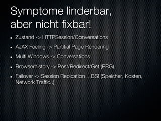 Symptome linderbar,
aber nicht fixbar!
Zustand -> HTTPSession/Conversations
AJAX Feeling -> Partitial Page Rendering
Multi Windows -> Conversations
Browserhistory -> Post/Redirect/Get (PRG)
Failover -> Session Repication = BS! (Speicher, Kosten,
Network Traffic..)
 