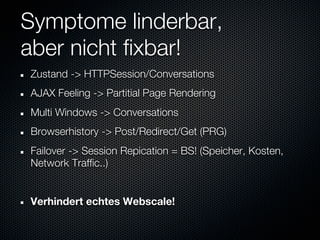 Symptome linderbar,
aber nicht fixbar!
Zustand -> HTTPSession/Conversations
AJAX Feeling -> Partitial Page Rendering
Multi Windows -> Conversations
Browserhistory -> Post/Redirect/Get (PRG)
Failover -> Session Repication = BS! (Speicher, Kosten,
Network Traffic..)


Verhindert echtes Webscale!
 