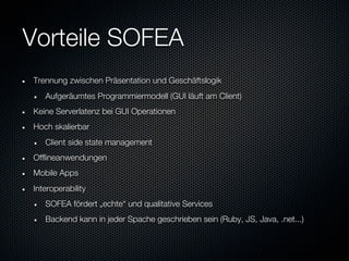 Vorteile SOFEA
Trennung zwischen Präsentation und Geschäftslogik
   Aufgeräumtes Programmiermodell (GUI läuft am Client)
Keine Serverlatenz bei GUI Operationen
Hoch skalierbar
   Client side state management
Offlineanwendungen
Mobile Apps
Interoperability
   SOFEA fördert „echte“ und qualitative Services
   Backend kann in jeder Spache geschrieben sein (Ruby, JS, Java, .net...)
 