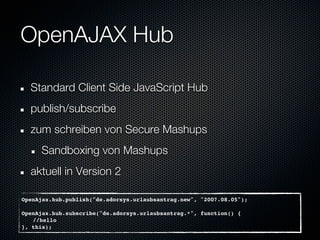 OpenAJAX Hub

  Standard Client Side JavaScript Hub
  publish/subscribe
  zum schreiben von Secure Mashups
     Sandboxing von Mashups
  aktuell in Version 2

OpenAjax.hub.publish("de.adorsys.urlaubsantrag.new", "2007.08.05");

OpenAjax.hub.subscribe("de.adorsys.urlaubsantrag.*", function() {
   //hello
}, this);
 