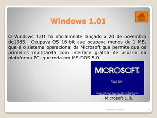 Windows 1.01
Fernanda Pereira 5
O Windows 1.01 foi oficialmente lançado a 20 de novembro
de1985. Ocupava OS 16-bit que ocupava menos de 1 MB,
que é o sistema operacional da Microsoft que permite que os
primeiros multitarefa com interface gráfica de usuário na
plataforma PC, que roda em MS-DOS 5.0.
Microsoft 1.01
 