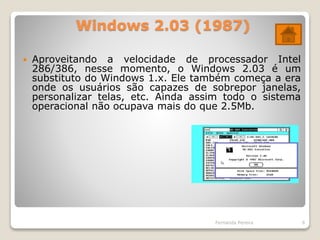 Windows 2.03 (1987)
 Aproveitando a velocidade de processador Intel
286/386, nesse momento, o Windows 2.03 é um
substituto do Windows 1.x. Ele também começa a era
onde os usuários são capazes de sobrepor janelas,
personalizar telas, etc. Ainda assim todo o sistema
operacional não ocupava mais do que 2.5Mb.
Fernanda Pereira 6
 