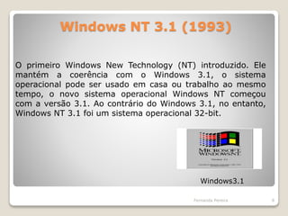 Windows NT 3.1 (1993)
Fernanda Pereira 8
O primeiro Windows New Technology (NT) introduzido. Ele
mantém a coerência com o Windows 3.1, o sistema
operacional pode ser usado em casa ou trabalho ao mesmo
tempo, o novo sistema operacional Windows NT começou
com a versão 3.1. Ao contrário do Windows 3.1, no entanto,
Windows NT 3.1 foi um sistema operacional 32-bit.
Windows3.1
 