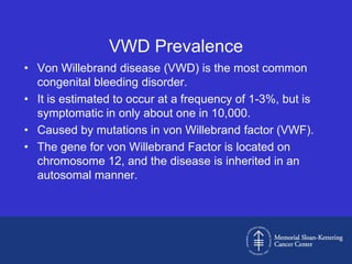 VWD Prevalence
• Von Willebrand disease (VWD) is the most common
  congenital bleeding disorder.
• It is estimated to occur at a frequency of 1-3%, but is
  symptomatic in only about one in 10,000.
• Caused by mutations in von Willebrand factor (VWF).
• The gene for von Willebrand Factor is located on
  chromosome 12, and the disease is inherited in an
  autosomal manner.
 
