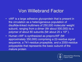 Von Willebrand Factor
• vWF is a large adhesive glycoprotein that is present in
  the circulation as a heterogeneous population of
  disulfide-linked multimers of 250,000 molecular weight
  subunit, ranging from a dimer (Mr about 500,000) to a
  polymer of about 80 subunits (Mr about 20 x 106 ).
• Human vWF is synthesized as preprovWF (Mr
  approximately 350,000) comprising a 22-residue signal
  sequence, a 741-residue propeptide, and a 2050-residue
  polypeptide that represents the basic subunit of the
  mature protein
 