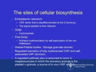 The sites of cellular biosynthesis
 Endoplasmic reticulum:
   – VWF dimer that is disulfide-bonded at the C-terminus.
   – The signal peptide is then cleaved.
 Golgi:
   – Carbohydrate.
 Post-Golgi:
   – N-linked multimerization by self-association of the von
     Willebrand
 Weibel-Palade bodies: Storage granules termed.
 Regulated secretion of fully multimerized VWF and self-
  associated vWF dimmers.
 A regulated pathway also is assumed to occur in
  megakaryocytes in which the secretory granule is the
  platelet -granule, a source of in vivo VWF release
 