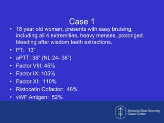 Case 1
• 18 year old woman, presents with easy bruising,
  including all 4 extremities, heavy menses, prolonged
  bleeding after wisdom teeth extractions.
• PT: 13”
• aPTT: 38” (NL 24- 36”)
• Factor VIII: 45%
• Factor IX: 105%
• Factor XI: 110%
• Ristocetin Cofactor: 48%
• vWF Antigen: 52%
 