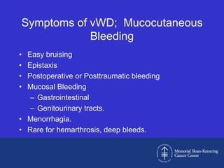 Symptoms of vWD; Mucocutaneous
            Bleeding
• Easy bruising
• Epistaxis
• Postoperative or Posttraumatic bleeding
• Mucosal Bleeding
   – Gastrointestinal
   – Genitourinary tracts.
• Menorrhagia.
• Rare for hemarthrosis, deep bleeds.
 