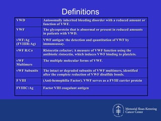 Definitions
VWD            Autosomally inherited bleeding disorder with a reduced amount or
               function of VWF.
VWF            The glycoprotein that is abnormal or present in reduced amounts
               in patients with VWD.
vWF:Ag         VWF antigen/ the detection and quantitation of VWF by
(FVIIIR:Ag)    immunoassay.
vWF R:Co       Ristocetin cofactor; A measure of VWF function using the
               antibiotic ristocetin, which induces VWF binding to platelets.
vWF            The multiple molecular forms of VWF.
Multimers
vWF Subunits   The intact or degraded subunits of VWF multimers, identified
               after the complete reduction of VWF disulfide bonds.
F VIII         (Anti-hemophilia Factor). VWF serves as a FVIII carrier protein

FVIIIC:Ag      Factor VIII coagulant antigen
 