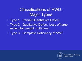 Classifications of VWD:
             Major Types
Type 1; Partial Quantitative Defect
Type 2; Qualitative Defect. Loss of large
 molecular weight multimers
Type 3; Complete Deficiency of VWF
 