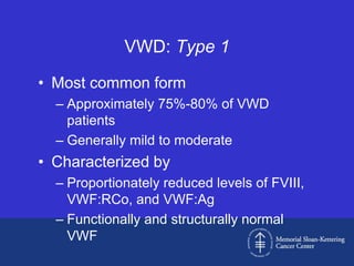 VWD: Type 1

• Most common form
  – Approximately 75%-80% of VWD
    patients
  – Generally mild to moderate
• Characterized by
  – Proportionately reduced levels of FVIII,
    VWF:RCo, and VWF:Ag
  – Functionally and structurally normal
    VWF
 