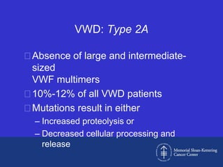 VWD: Type 2A

Absence of large and intermediate-
 sized
 VWF multimers
10%-12% of all VWD patients
Mutations result in either
  – Increased proteolysis or
  – Decreased cellular processing and
    release
 