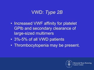 VWD: Type 2B

• Increased VWF affinity for platelet
  GPlb and secondary clearance of
  large-sized multimers
• 3%-5% of all VWD patients
• Thrombocytopenia may be present.
 