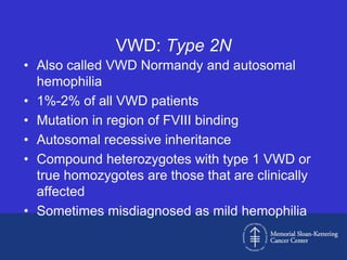 VWD: Type 2N
• Also called VWD Normandy and autosomal
  hemophilia
• 1%-2% of all VWD patients
• Mutation in region of FVIII binding
• Autosomal recessive inheritance
• Compound heterozygotes with type 1 VWD or
  true homozygotes are those that are clinically
  affected
• Sometimes misdiagnosed as mild hemophilia
 